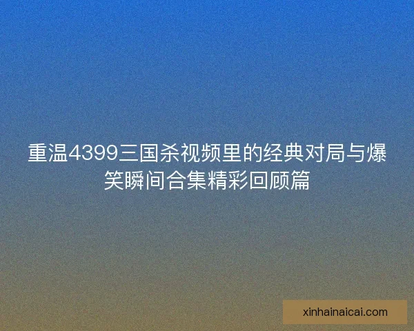 重温4399三国杀视频里的经典对局与爆笑瞬间合集精彩回顾篇