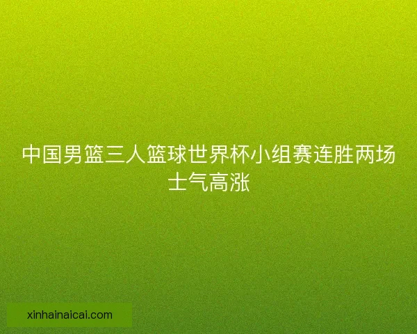 中国男篮三人篮球世界杯小组赛连胜两场士气高涨