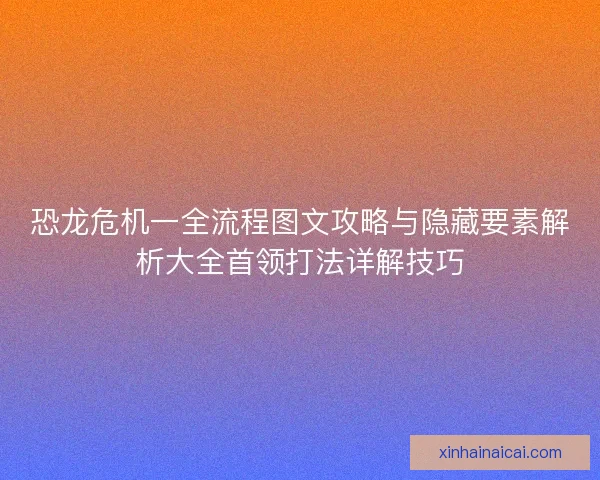 恐龙危机一全流程图文攻略与隐藏要素解析大全首领打法详解技巧