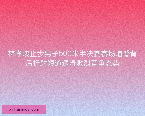 林孝埈止步男子500米半决赛赛场遗憾背后折射短道速滑激烈竞争态势