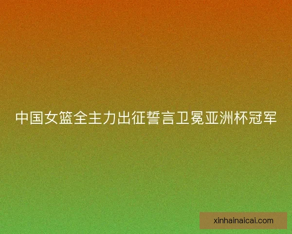 中国女篮全主力出征誓言卫冕亚洲杯冠军