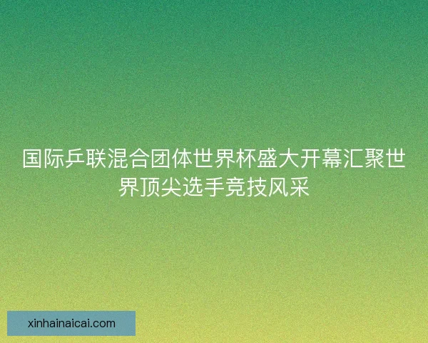 国际乒联混合团体世界杯盛大开幕汇聚世界顶尖选手竞技风采