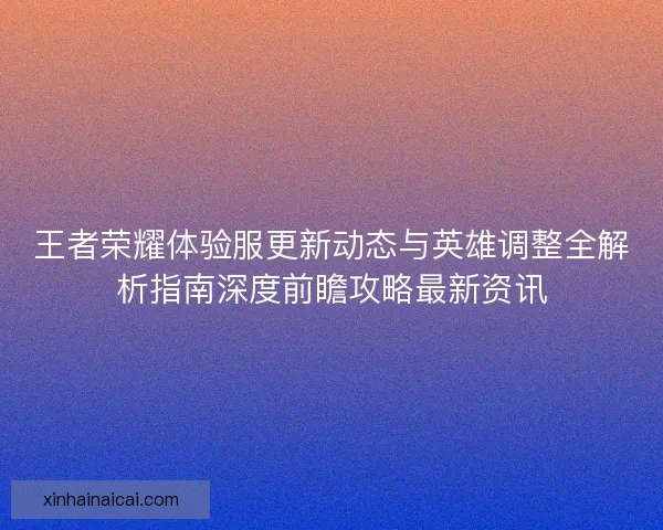 王者荣耀体验服更新动态与英雄调整全解析指南深度前瞻攻略最新资讯
