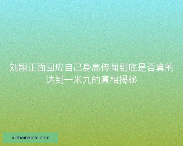刘翔正面回应自己身高传闻到底是否真的达到一米九的真相揭秘