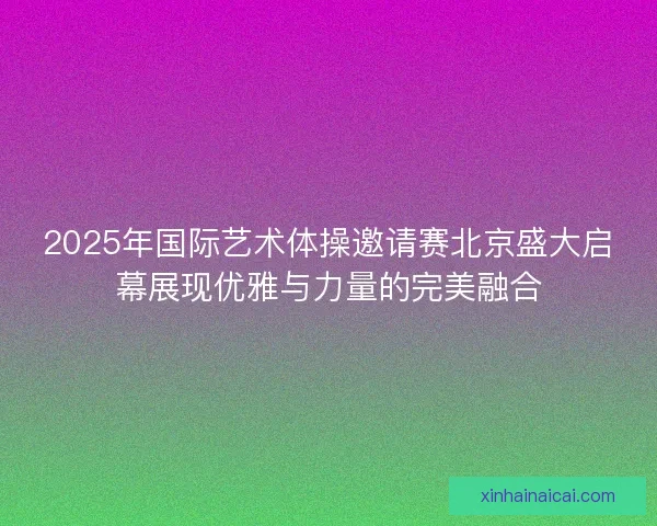 2025年国际艺术体操邀请赛北京盛大启幕展现优雅与力量的完美融合 2025年国际艺术体操邀请赛北京盛大启幕展现优雅与力量的完美融合