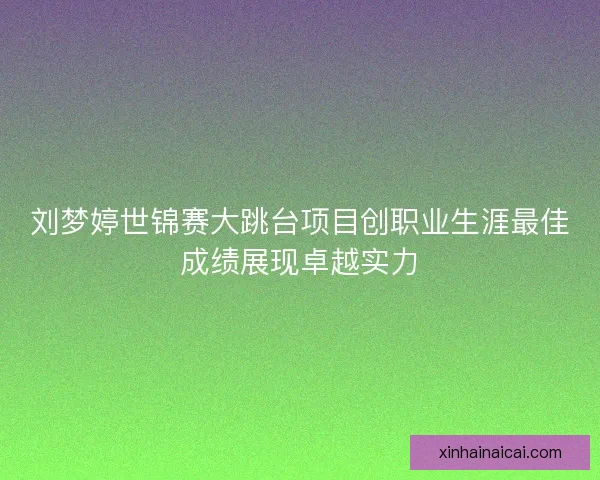 刘梦婷世锦赛大跳台项目创职业生涯最佳成绩展现卓越实力
