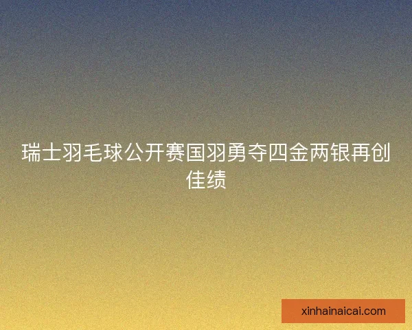 瑞士羽毛球公开赛国羽勇夺四金两银再创佳绩 瑞士羽毛球公开赛国羽勇夺四金两银再创佳绩