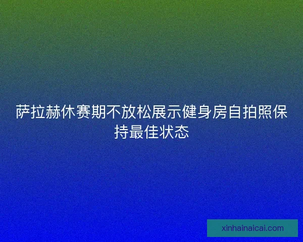 萨拉赫休赛期不放松展示健身房自拍照保持最佳状态 萨拉赫休赛期不放松展示健身房自拍照保持最佳状态