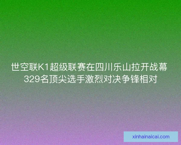 世空联K1超级联赛在四川乐山拉开战幕 329名顶尖选手激烈对决争锋相对 世空联K1超级联赛在四川乐山拉开战幕 329名顶尖选手激烈对决争锋相对