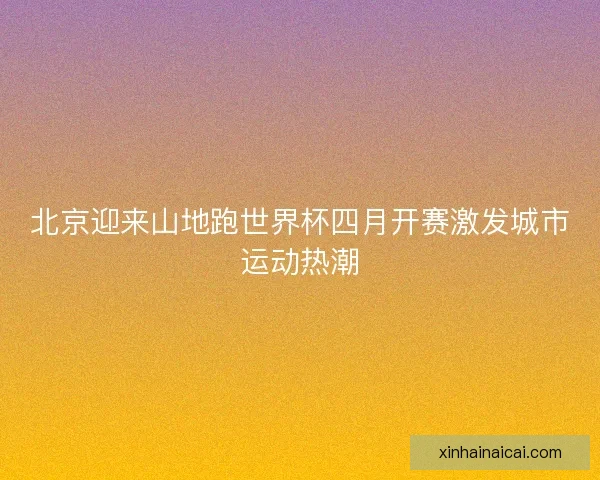 北京迎来山地跑世界杯四月开赛激发城市运动热潮 北京迎来山地跑世界杯四月开赛激发城市运动热潮