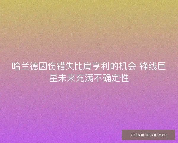 哈兰德因伤错失比肩亨利的机会 锋线巨星未来充满不确定性 哈兰德因伤错失比肩亨利的机会 锋线巨星未来充满不确定性