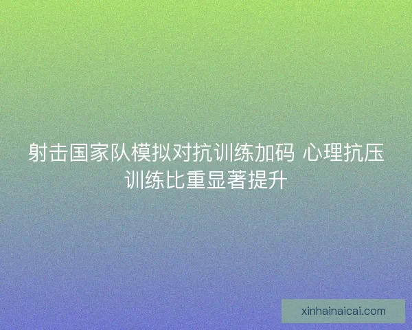 射击国家队模拟对抗训练加码 心理抗压训练比重显著提升 射击国家队模拟对抗训练加码 心理抗压训练比重显著提升
