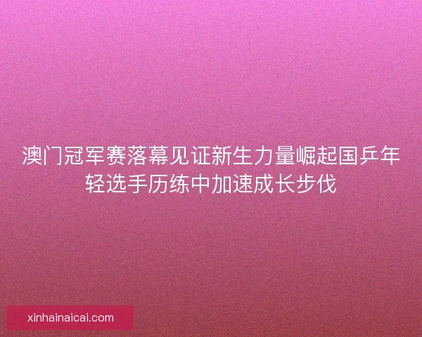 澳门冠军赛落幕见证新生力量崛起国乒年轻选手历练中加速成长步伐