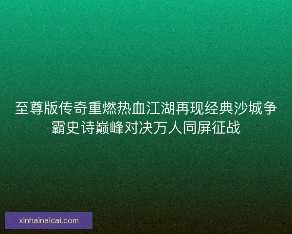 至尊版传奇重燃热血江湖再现经典沙城争霸史诗巅峰对决万人同屏征战 至尊版传奇重燃热血江湖再现经典沙城争霸史诗巅峰对决万人同屏征战